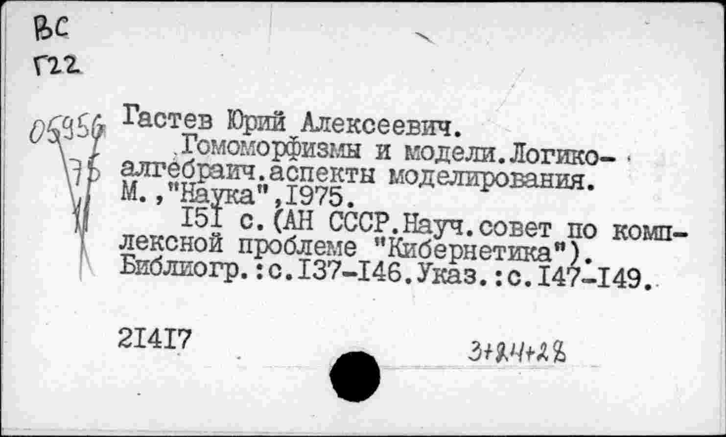 ﻿Гастев Юрий Алексеевич.
.Гомоморфизмы и модели.Логико- • алгебраич.аспекты моделирования. М.,"Наука”,1975.
151 с, (АН СССР.Науч.совет по комп лексной проблеме "Кибернетика”). Библиогр.:с.137-146.Указ.:с.147-149.
21417
